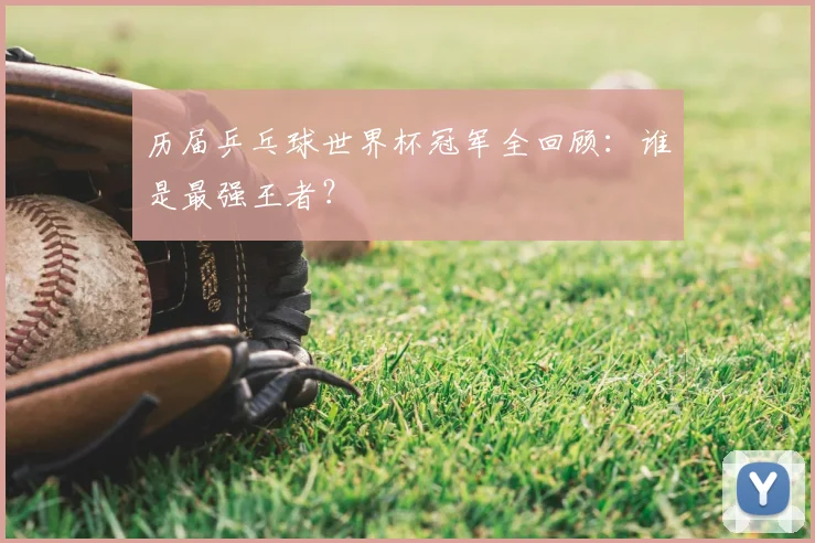 历届乒乓球世界杯冠军全回顾：谁是最强王者？