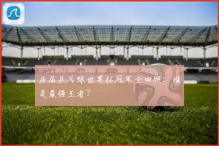 历届乒乓球世界杯冠军全回顾：谁是最强王者？