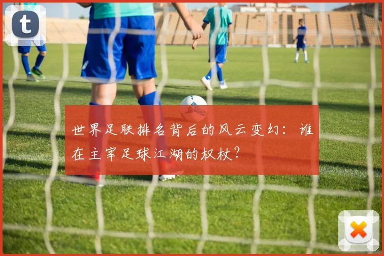 世界足联排名背后的风云变幻:谁在主宰足球江湖的权杖?