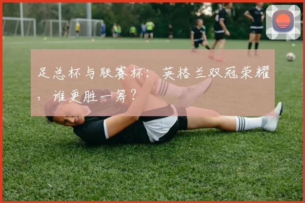 足总杯与联赛杯：英格兰双冠荣耀，谁更胜一筹？