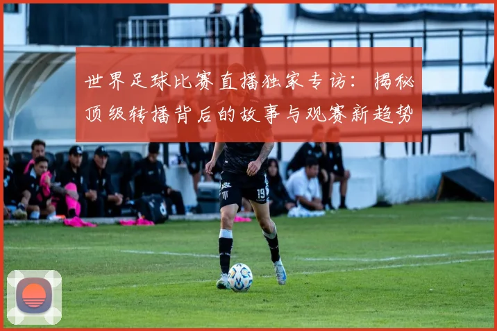 世界足球比赛直播独家专访:揭秘顶级转播背后的故事与观赛新趋势