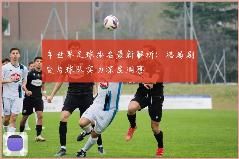 年世界足球排名最新解析：格局剧变与球队实力深度洞察