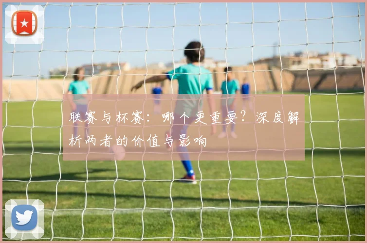 联赛与杯赛:哪个更重要?深度解析两者的价值与影响