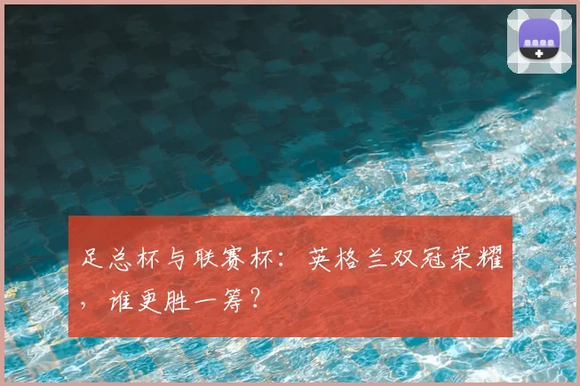 足总杯与联赛杯:英格兰双冠荣耀,谁更胜一筹?